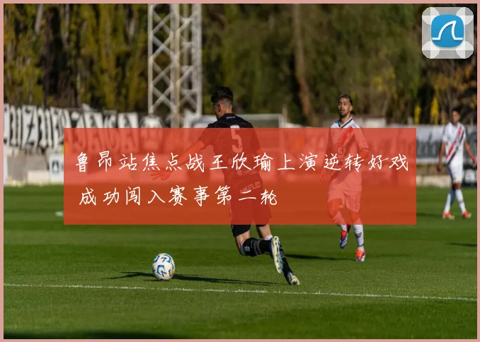 鲁昂站焦点战王欣瑜上演逆转好戏 成功闯入赛事第二轮