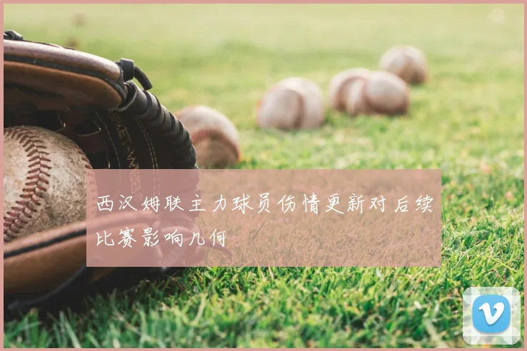 西汉姆联主力球员伤情更新对后续比赛影响几何