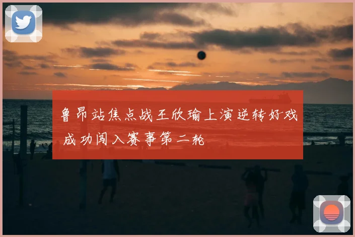 鲁昂站焦点战王欣瑜上演逆转好戏 成功闯入赛事第二轮